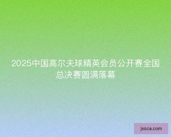 2025中国高尔夫球精英会员公开赛全国总决赛圆满落幕