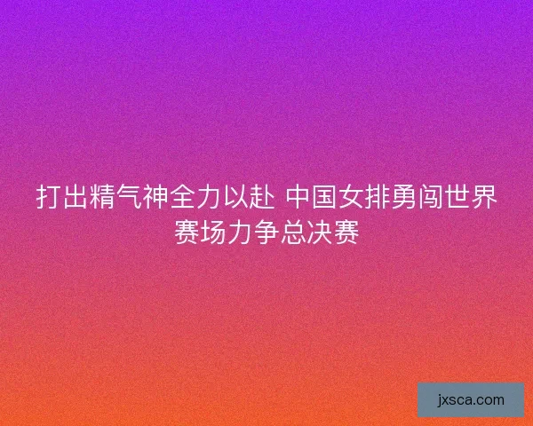 打出精气神全力以赴 中国女排勇闯世界赛场力争总决赛