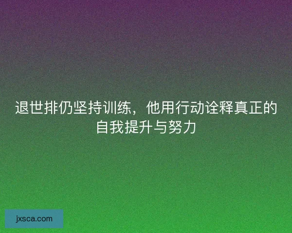 退世排仍坚持训练，他用行动诠释真正的自我提升与努力