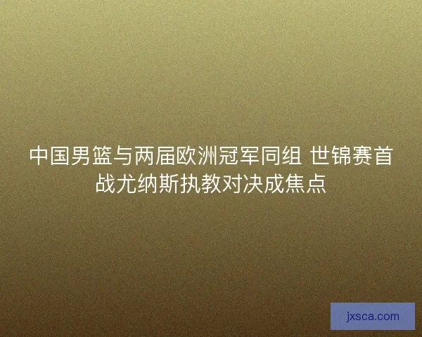 中国男篮与两届欧洲冠军同组 世锦赛首战尤纳斯执教对决成焦点