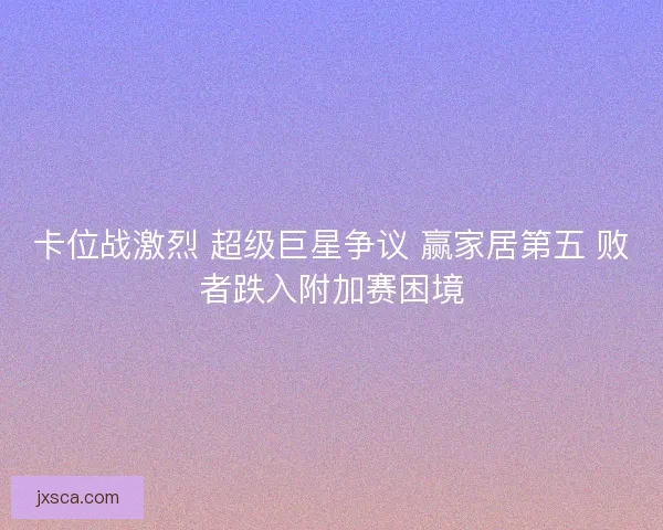 卡位战激烈 超级巨星争议 赢家居第五 败者跌入附加赛困境