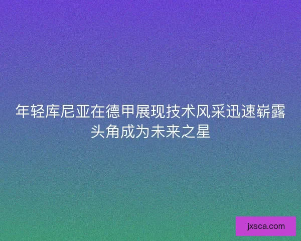 年轻库尼亚在德甲展现技术风采迅速崭露头角成为未来之星