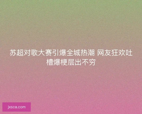 苏超对歌大赛引爆全城热潮 网友狂欢吐槽爆梗层出不穷