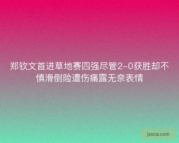 郑钦文首进草地赛四强尽管2-0获胜却不慎滑倒险遭伤痛露无奈表情