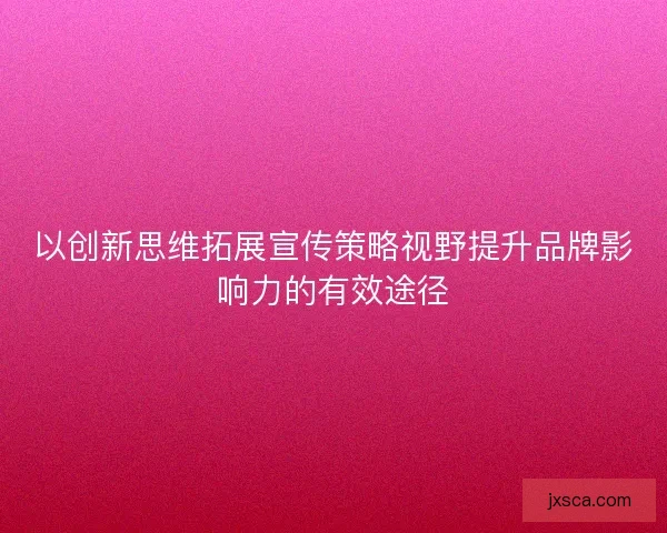 以创新思维拓展宣传策略视野提升品牌影响力的有效途径