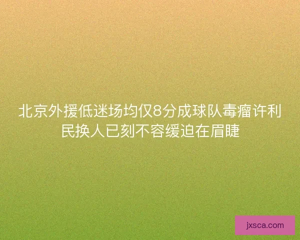 北京外援低迷场均仅8分成球队毒瘤许利民换人已刻不容缓迫在眉睫