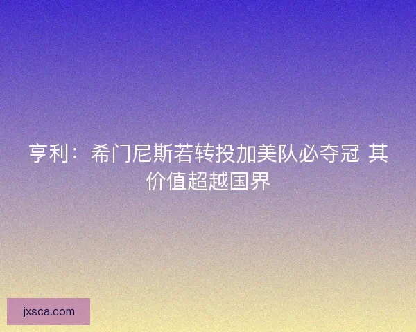 亨利：希门尼斯若转投加美队必夺冠 其价值超越国界