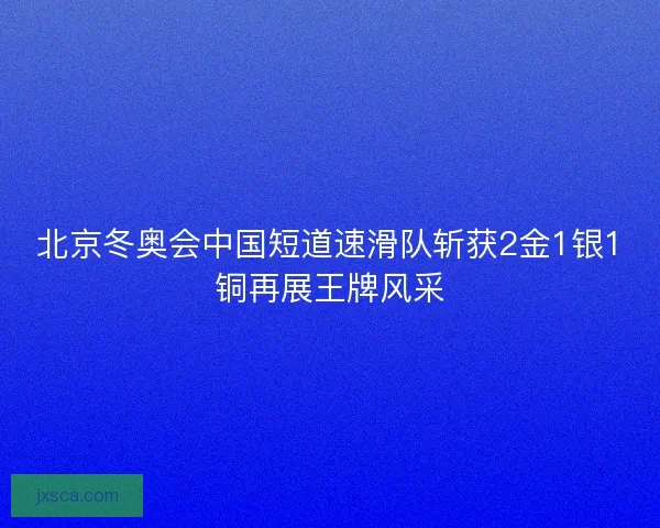 北京冬奥会中国短道速滑队斩获2金1银1铜再展王牌风采