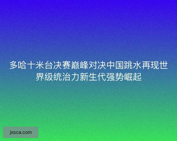 多哈十米台决赛巅峰对决中国跳水再现世界级统治力新生代强势崛起