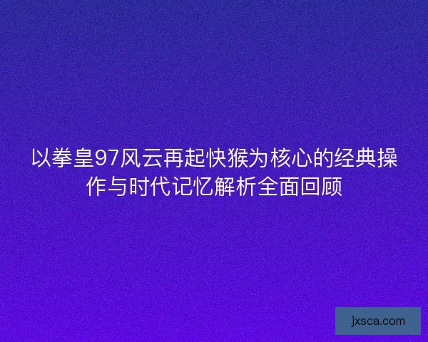 以拳皇97风云再起快猴为核心的经典操作与时代记忆解析全面回顾
