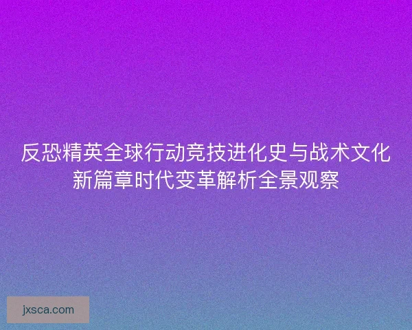 反恐精英全球行动竞技进化史与战术文化新篇章时代变革解析全景观察