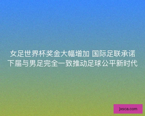 女足世界杯奖金大幅增加 国际足联承诺下届与男足完全一致推动足球公平新时代