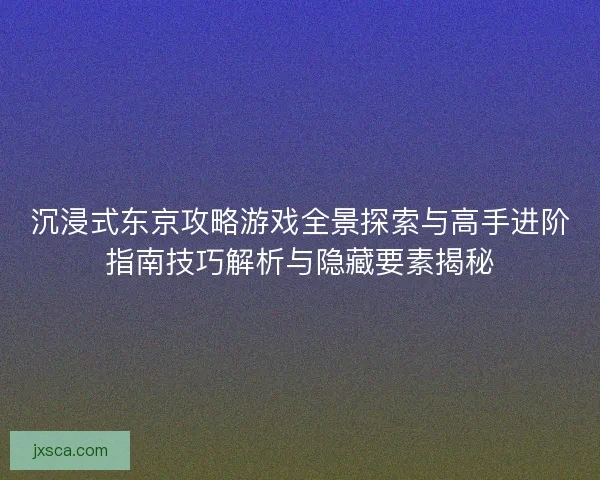 沉浸式东京攻略游戏全景探索与高手进阶指南技巧解析与隐藏要素揭秘