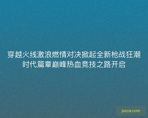 穿越火线激浪燃情对决掀起全新枪战狂潮时代篇章巅峰热血竞技之路开启