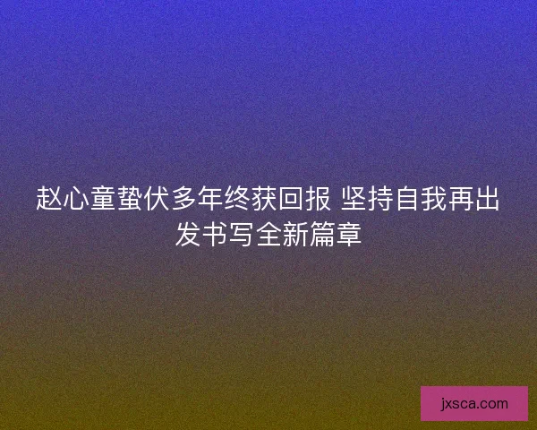 赵心童蛰伏多年终获回报 坚持自我再出发书写全新篇章