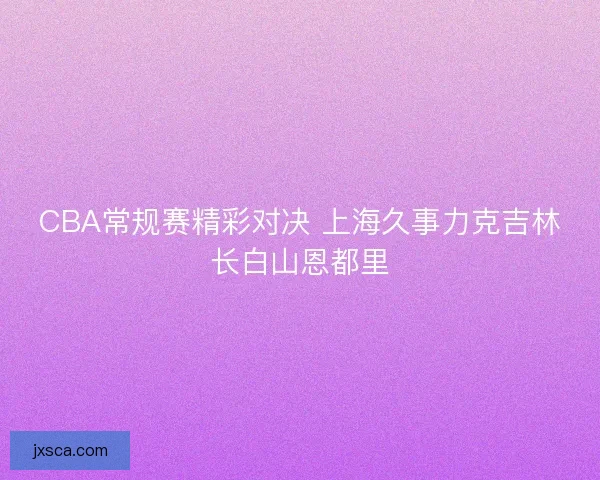 CBA常规赛精彩对决 上海久事力克吉林长白山恩都里