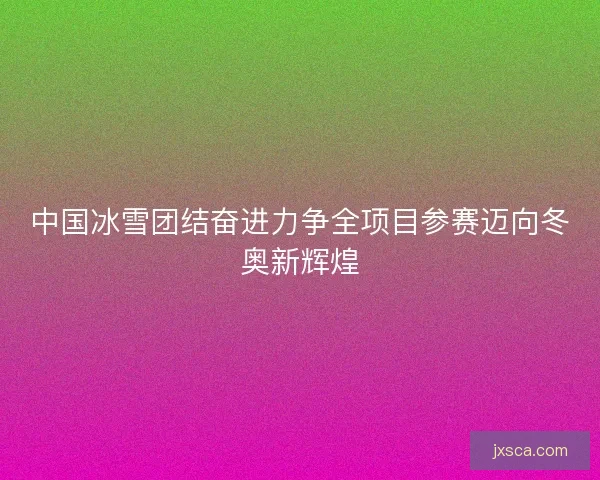 中国冰雪团结奋进力争全项目参赛迈向冬奥新辉煌