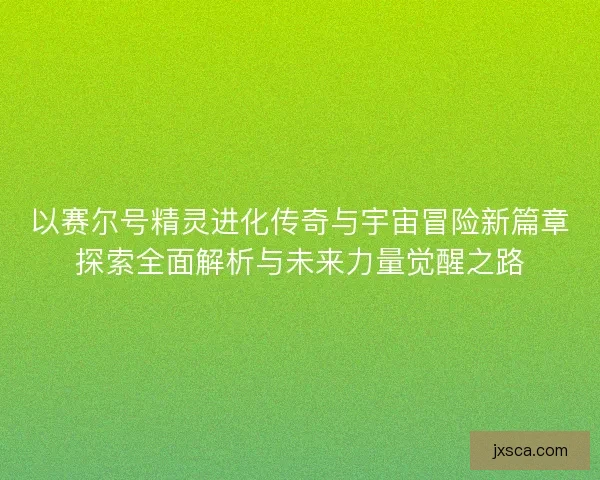 以赛尔号精灵进化传奇与宇宙冒险新篇章探索全面解析与未来力量觉醒之路