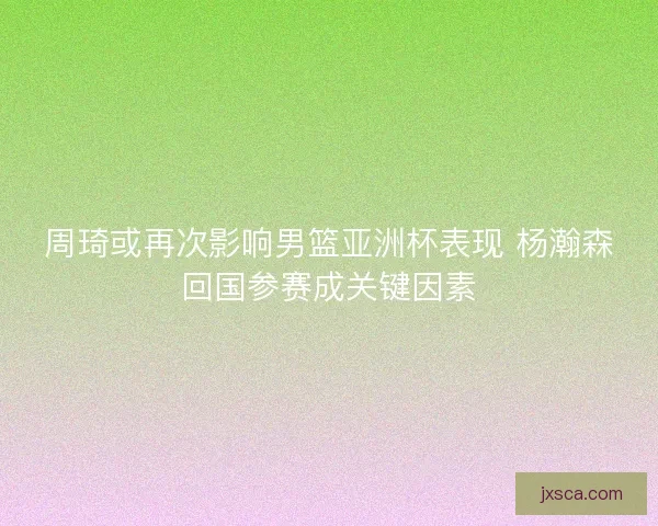 周琦或再次影响男篮亚洲杯表现 杨瀚森回国参赛成关键因素