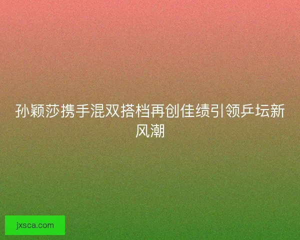 孙颖莎携手混双搭档再创佳绩引领乒坛新风潮