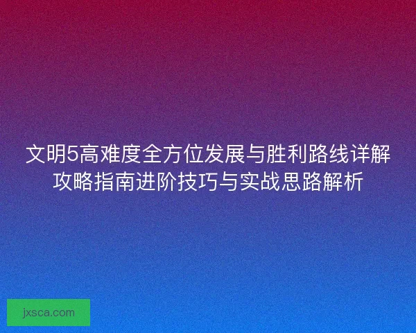 文明5高难度全方位发展与胜利路线详解攻略指南进阶技巧与实战思路解析