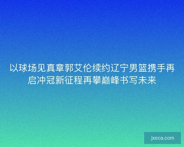 以球场见真章郭艾伦续约辽宁男篮携手再启冲冠新征程再攀巅峰书写未来
