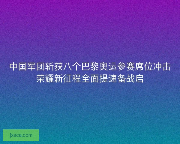 中国军团斩获八个巴黎奥运参赛席位冲击荣耀新征程全面提速备战启