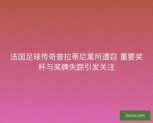 法国足球传奇普拉蒂尼寓所遭窃 重要奖杯与奖牌失踪引发关注 法国足球传奇普拉蒂尼寓所遭窃 重要奖杯与奖牌失踪引发关注