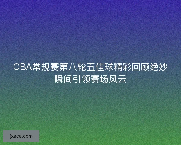 CBA常规赛第八轮五佳球精彩回顾绝妙瞬间引领赛场风云