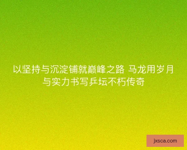 以坚持与沉淀铺就巅峰之路 马龙用岁月与实力书写乒坛不朽传奇