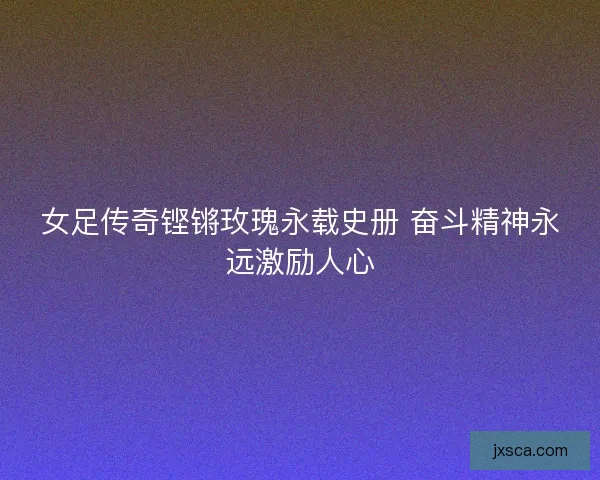 女足传奇铿锵玫瑰永载史册 奋斗精神永远激励人心