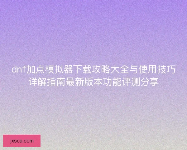 dnf加点模拟器下载攻略大全与使用技巧详解指南最新版本功能评测分享