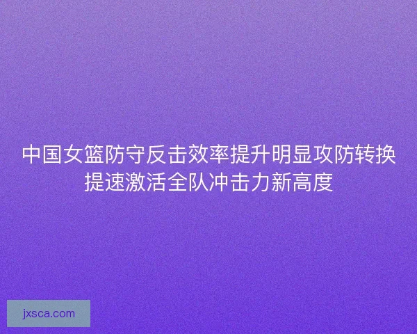 中国女篮防守反击效率提升明显攻防转换提速激活全队冲击力新高度