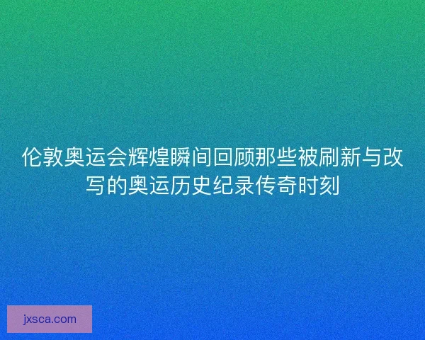伦敦奥运会辉煌瞬间回顾那些被刷新与改写的奥运历史纪录传奇时刻