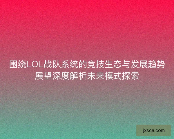 围绕LOL战队系统的竞技生态与发展趋势展望深度解析未来模式探索
