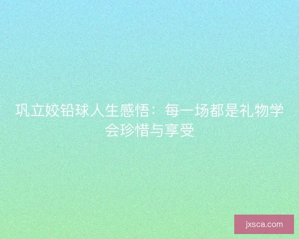 巩立姣铅球人生感悟：每一场都是礼物学会珍惜与享受