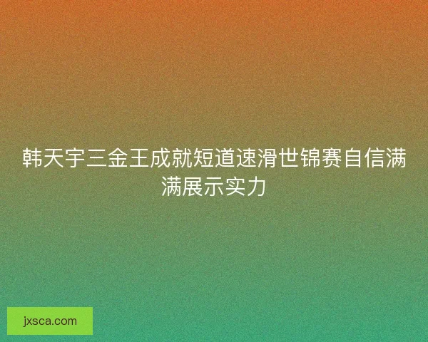 韩天宇三金王成就短道速滑世锦赛自信满满展示实力
