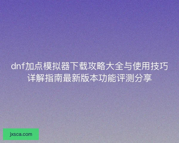 dnf加点模拟器下载攻略大全与使用技巧详解指南最新版本功能评测分享