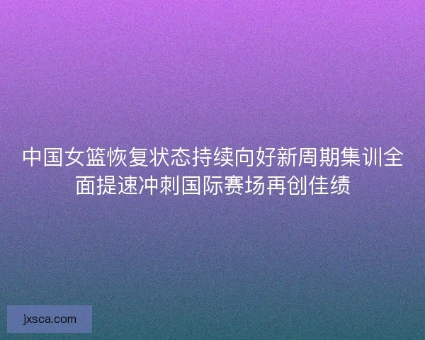 中国女篮恢复状态持续向好新周期集训全面提速冲刺国际赛场再创佳绩