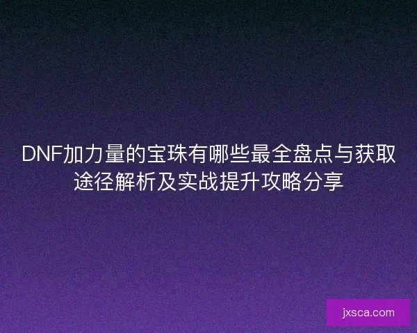 DNF加力量的宝珠有哪些最全盘点与获取途径解析及实战提升攻略分享
