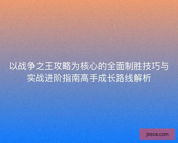 以战争之王攻略为核心的全面制胜技巧与实战进阶指南高手成长路线解析