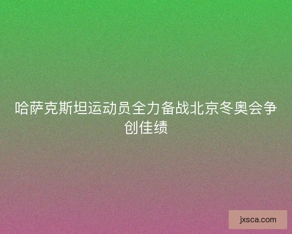 哈萨克斯坦运动员全力备战北京冬奥会争创佳绩