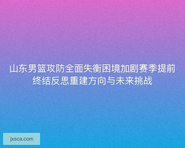 山东男篮攻防全面失衡困境加剧赛季提前终结反思重建方向与未来挑战
